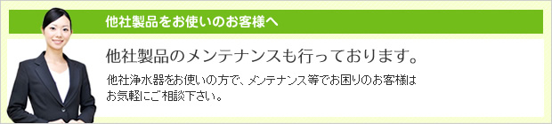 他社浄水器をお使いの方で、メンテナンス等でお困りのお客様はお気軽にご相談下さい。